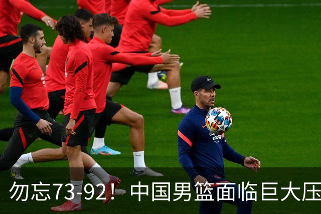 勿忘73-92！中国男篮面临巨大压力，三人角色至关重要